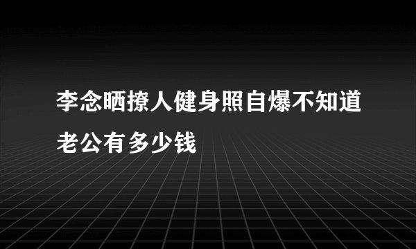 李念晒撩人健身照自爆不知道老公有多少钱
