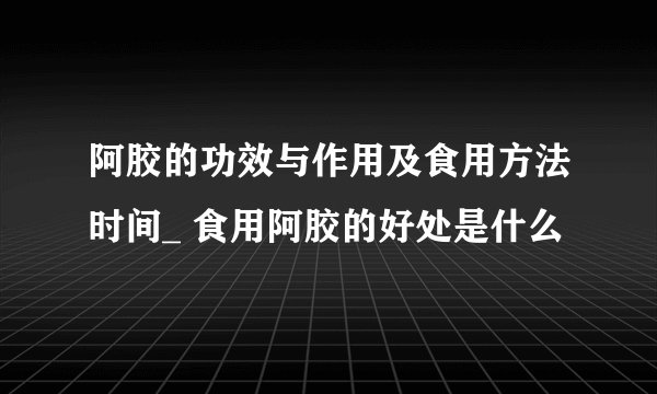 阿胶的功效与作用及食用方法时间_ 食用阿胶的好处是什么