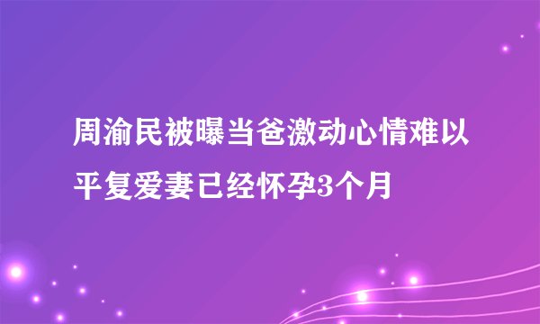 周渝民被曝当爸激动心情难以平复爱妻已经怀孕3个月