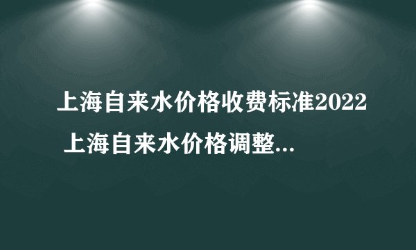 上海自来水价格收费标准2022 上海自来水价格调整 上海自来水价格表