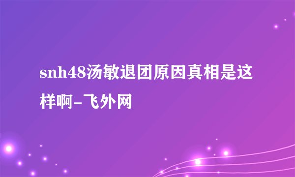 snh48汤敏退团原因真相是这样啊-飞外网