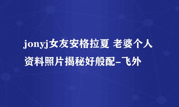 jonyj女友安格拉夏 老婆个人资料照片揭秘好般配-飞外