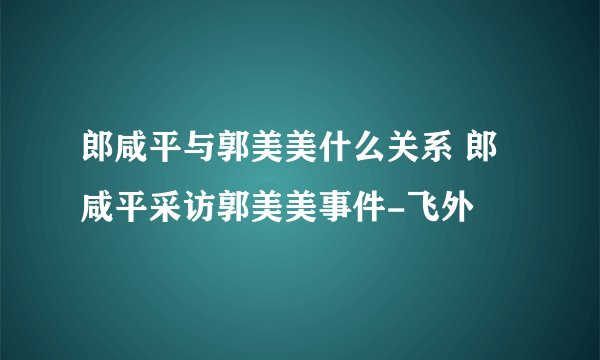 郎咸平与郭美美什么关系 郎咸平采访郭美美事件-飞外