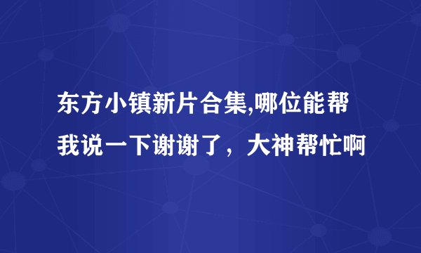 东方小镇新片合集,哪位能帮我说一下谢谢了，大神帮忙啊