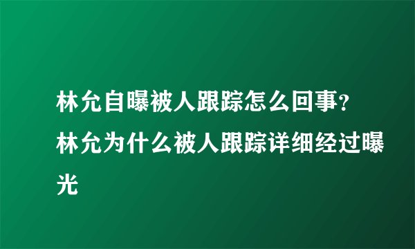 林允自曝被人跟踪怎么回事？林允为什么被人跟踪详细经过曝光