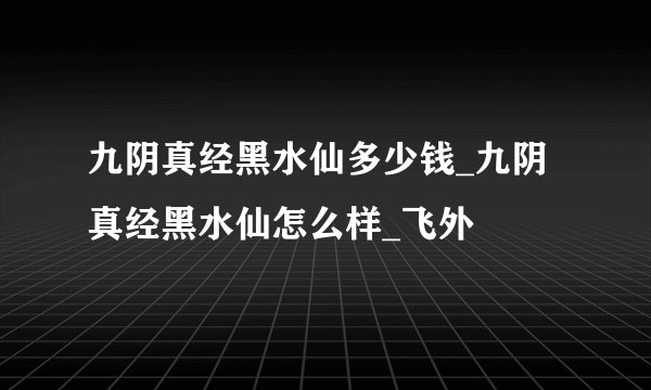 九阴真经黑水仙多少钱_九阴真经黑水仙怎么样_飞外