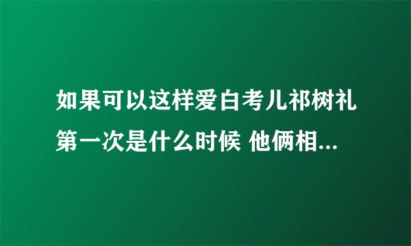 如果可以这样爱白考儿祁树礼第一次是什么时候 他俩相爱过吗- 飞外网