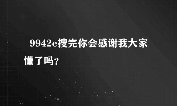   9942e搜完你会感谢我大家懂了吗？
