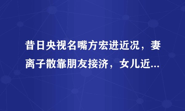 昔日央视名嘴方宏进近况，妻离子散靠朋友接济，女儿近照独家曝光
