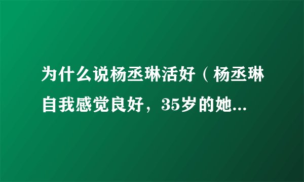 为什么说杨丞琳活好（杨丞琳自我感觉良好，35岁的她哪里来的自信）资讯_飞外网