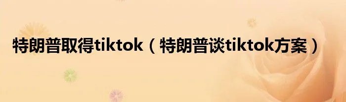 特朗普取得tiktok（特朗普谈tiktok方案）