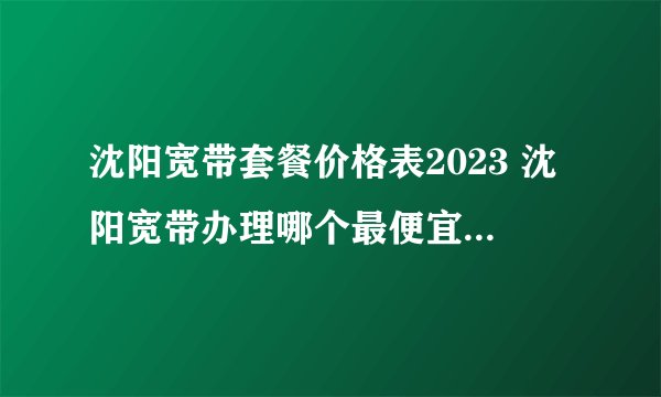 沈阳宽带套餐价格表2023 沈阳宽带办理哪个最便宜 沈阳宽带价格2023