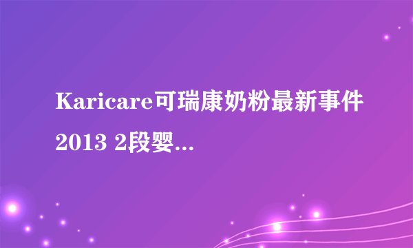 Karicare可瑞康奶粉最新事件2013 2段婴儿配方奶粉停止使用