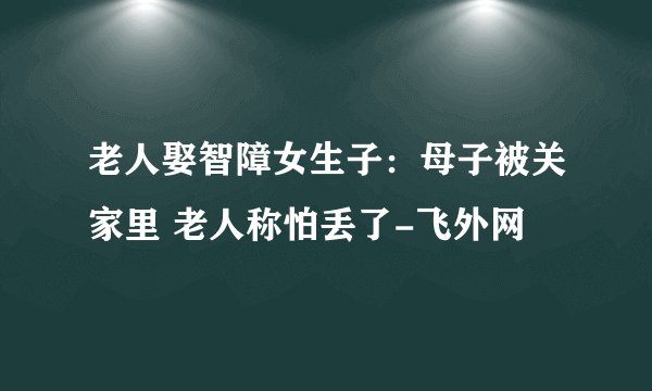 老人娶智障女生子：母子被关家里 老人称怕丢了-飞外网