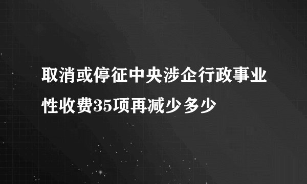 取消或停征中央涉企行政事业性收费35项再减少多少