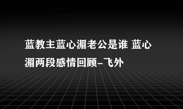 蓝教主蓝心湄老公是谁 蓝心湄两段感情回顾-飞外