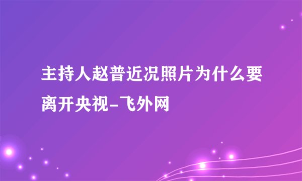 主持人赵普近况照片为什么要离开央视-飞外网