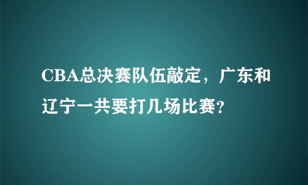 CBA总决赛队伍敲定,广东和辽宁一共要打几场比赛?