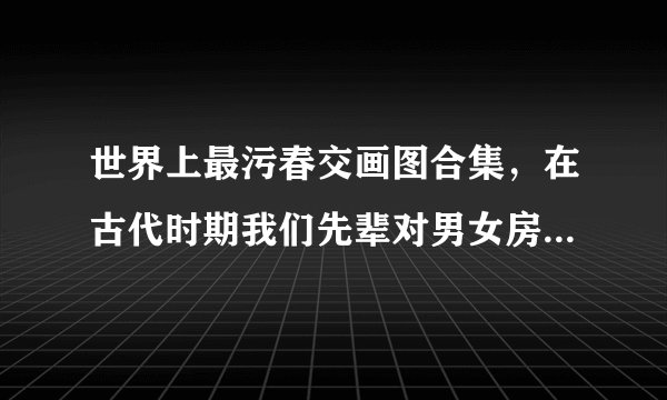 世界上最污春交画图合集,在古代时期我们先辈对男女房中术的研究是有着非常深的见解-飞外网