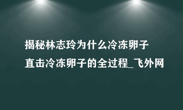 揭秘林志玲为什么冷冻卵子 直击冷冻卵子的全过程_飞外网