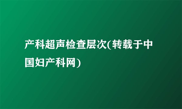 产科超声检查层次(转载于中国妇产科网)