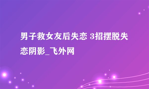 男子救女友后失恋 3招摆脱失恋阴影_飞外网