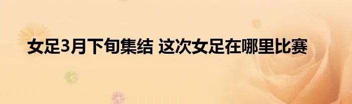 女足3月下旬集结 这次女足在哪里比赛