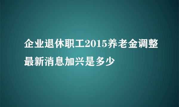 企业退休职工2015养老金调整最新消息加兴是多少