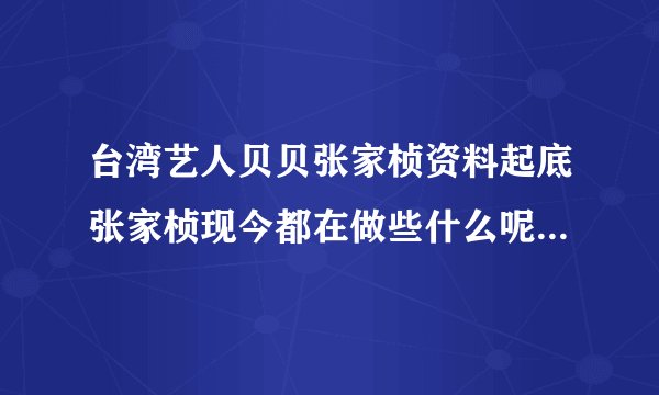 台湾艺人贝贝张家桢资料起底张家桢现今都在做些什么呢-飞外网