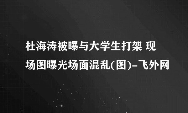 杜海涛被曝与大学生打架 现场图曝光场面混乱(图)-飞外网