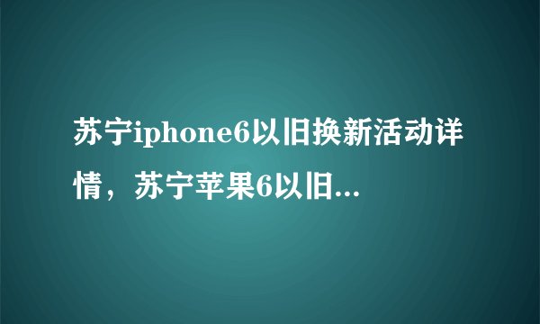 苏宁iphone6以旧换新活动详情,苏宁苹果6以旧换新流程?