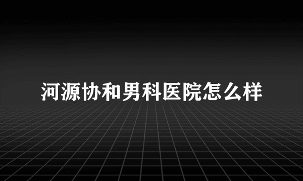 河源协和男科医院怎么样