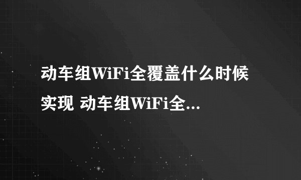 动车组WiFi全覆盖什么时候实现 动车组WiFi全覆盖的原理是什么