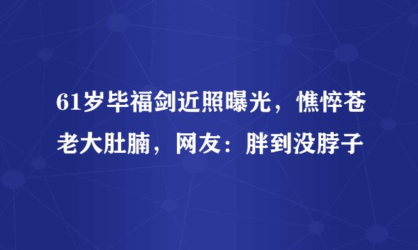 61岁毕福剑近照曝光，憔悴苍老大肚腩，网友：胖到没脖子