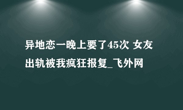 异地恋一晚上要了45次 女友出轨被我疯狂报复_飞外网