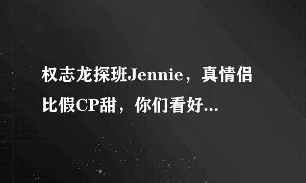 权志龙探班Jennie,真情侣比假CP甜,你们看好他们白头偕老吗?