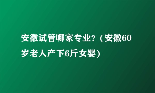 安徽试管哪家专业？(安徽60岁老人产下6斤女婴)