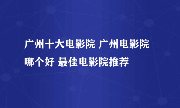 广州十大电影院 广州电影院哪个好 最佳电影院推荐