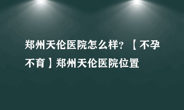 郑州天伦医院怎么样？【不孕不育】郑州天伦医院位置
