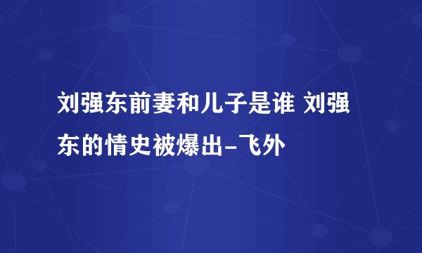 刘强东前妻和儿子是谁 刘强东的情史被爆出-飞外