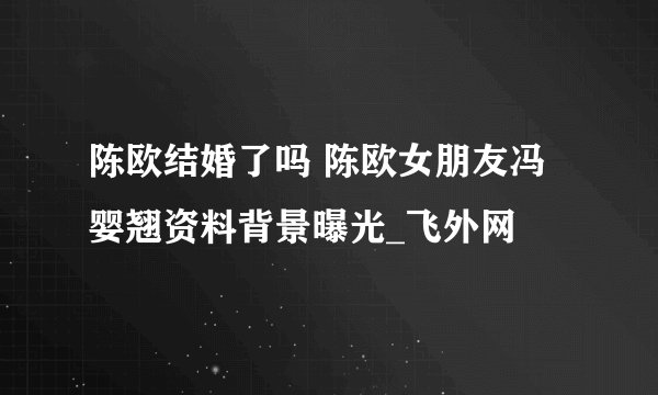 陈欧结婚了吗 陈欧女朋友冯婴翘资料背景曝光_飞外网