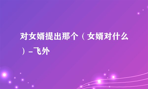 对女婿提出那个（女婿对什么）-飞外