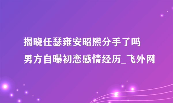 揭晓任瑟雍安昭熙分手了吗 男方自曝初恋感情经历_飞外网