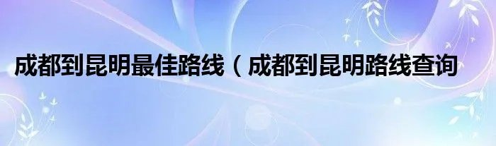 成都到昆明最佳路线（成都到昆明路线查询