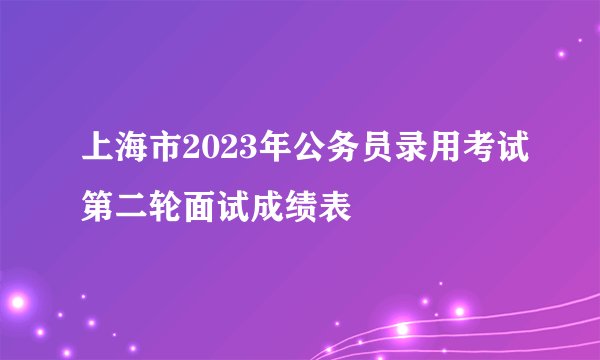 上海市2023年公务员录用考试第二轮面试成绩表