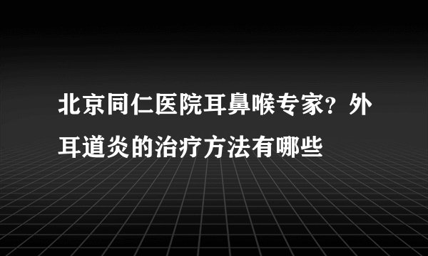 北京同仁医院耳鼻喉专家?外耳道炎的治疗方法有哪些