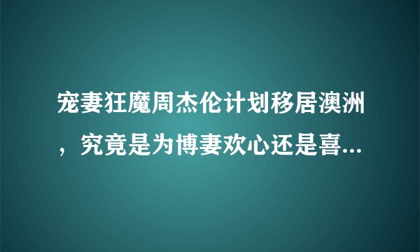 宠妻狂魔周杰伦计划移居澳洲,究竟是为博妻欢心还是喜欢澳洲?