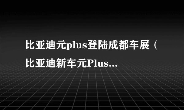 比亚迪元plus登陆成都车展(比亚迪新车元Plus官图发布)