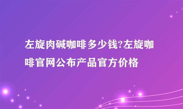 左旋肉碱咖啡多少钱?左旋咖啡官网公布产品官方价格