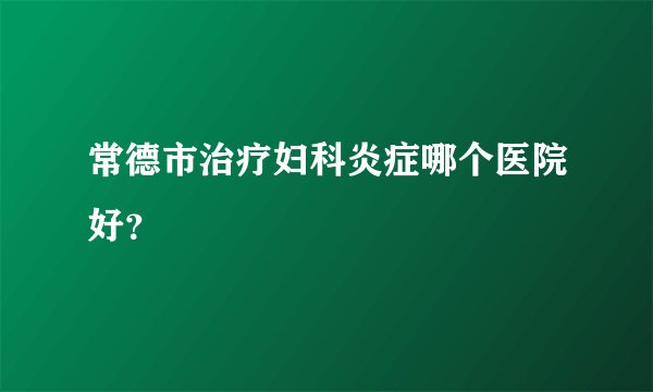 常德市治疗妇科炎症哪个医院好？